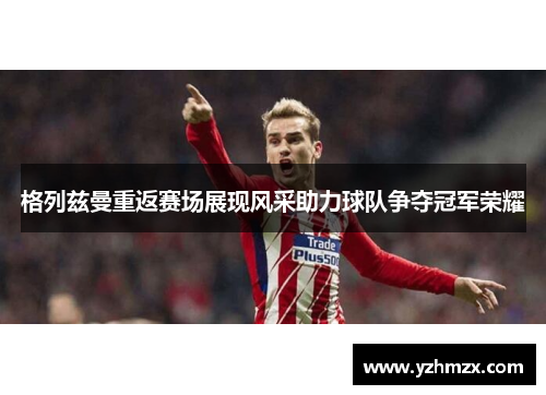 格列兹曼重返赛场展现风采助力球队争夺冠军荣耀